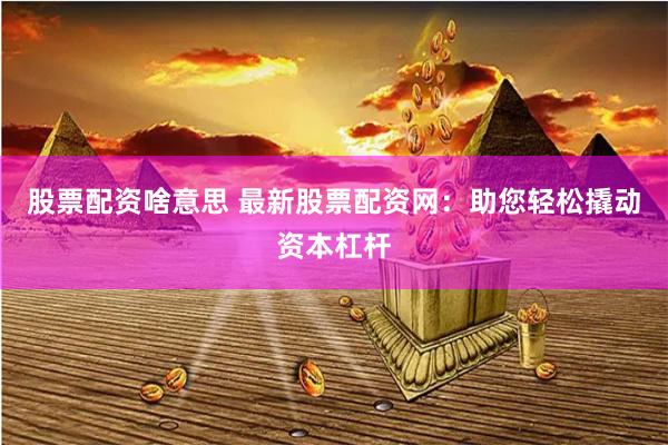 股票配资啥意思 最新股票配资网：助您轻松撬动资本杠杆