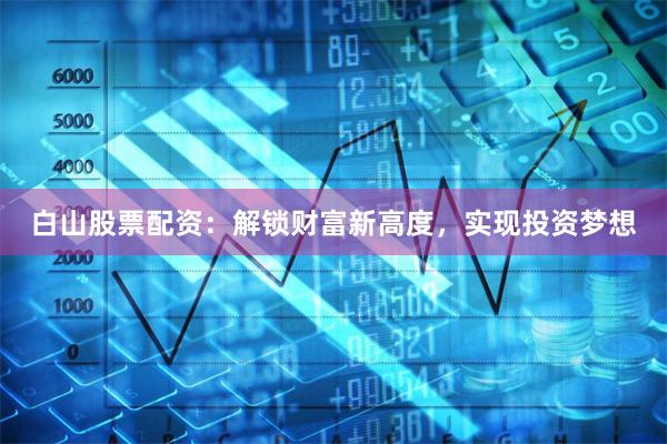 白山股票配资：解锁财富新高度，实现投资梦想