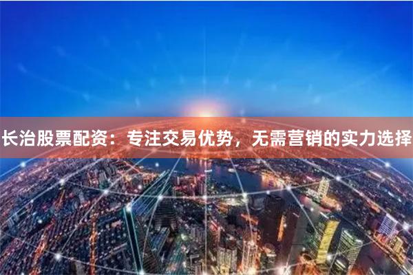 长治股票配资：专注交易优势，无需营销的实力选择
